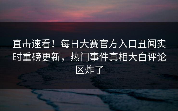 直击速看！每日大赛官方入口丑闻实时重磅更新，热门事件真相大白评论区炸了
