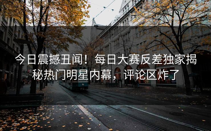 今日震撼丑闻！每日大赛反差独家揭秘热门明星内幕，评论区炸了