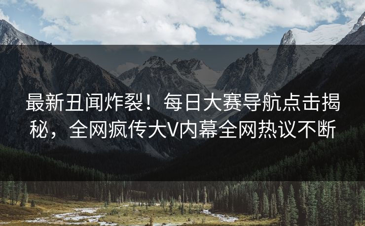 最新丑闻炸裂！每日大赛导航点击揭秘，全网疯传大V内幕全网热议不断