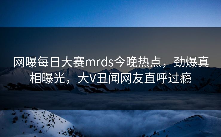 网曝每日大赛mrds今晚热点，劲爆真相曝光，大V丑闻网友直呼过瘾