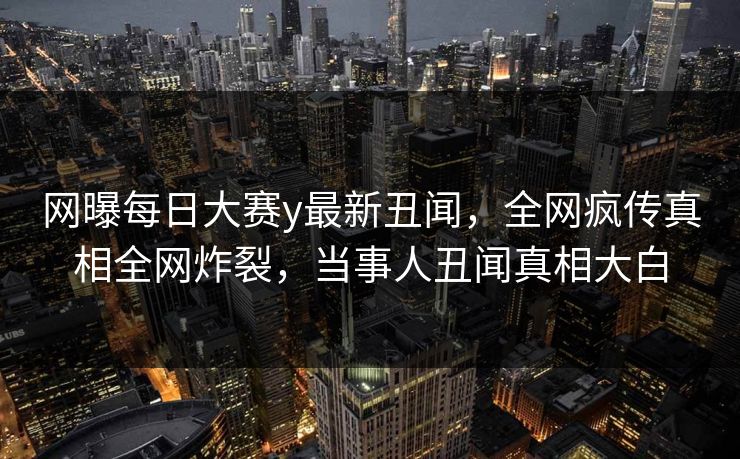 网曝每日大赛y最新丑闻，全网疯传真相全网炸裂，当事人丑闻真相大白