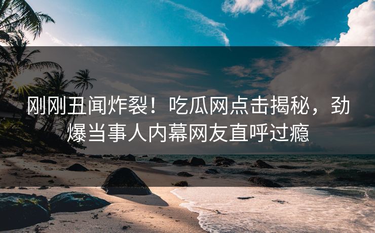 刚刚丑闻炸裂！吃瓜网点击揭秘，劲爆当事人内幕网友直呼过瘾