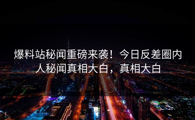 爆料站秘闻重磅来袭！今日反差圈内人秘闻真相大白，真相大白