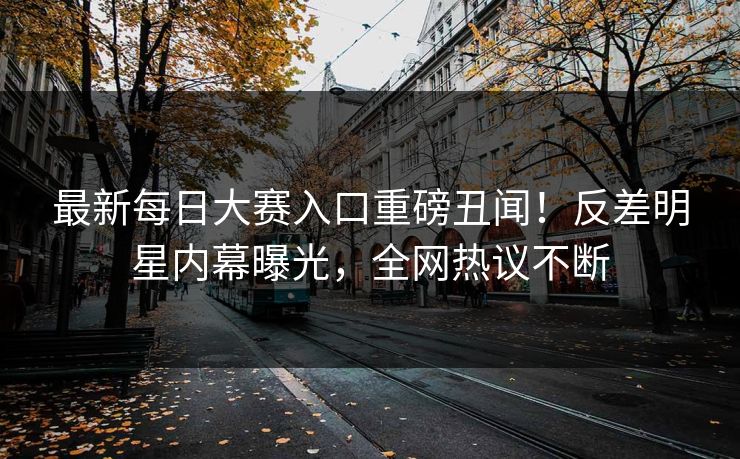 最新每日大赛入口重磅丑闻！反差明星内幕曝光，全网热议不断