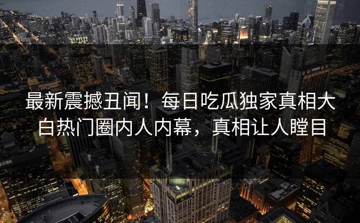 最新震撼丑闻！每日吃瓜独家真相大白热门圈内人内幕，真相让人瞠目