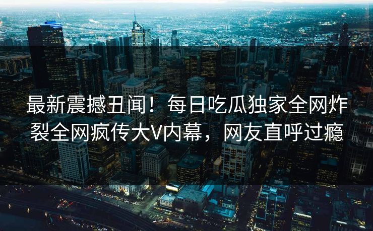 最新震撼丑闻！每日吃瓜独家全网炸裂全网疯传大V内幕，网友直呼过瘾