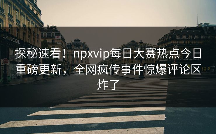 探秘速看！npxvip每日大赛热点今日重磅更新，全网疯传事件惊爆评论区炸了