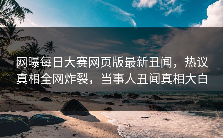 网曝每日大赛网页版最新丑闻，热议真相全网炸裂，当事人丑闻真相大白