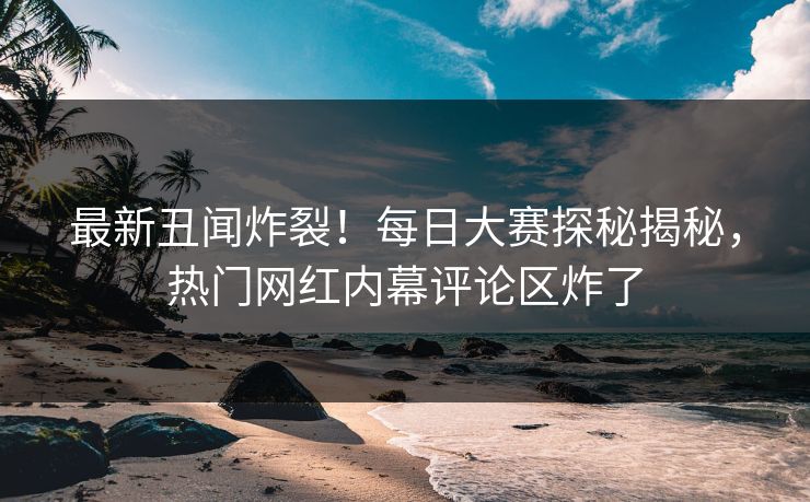 最新丑闻炸裂！每日大赛探秘揭秘，热门网红内幕评论区炸了