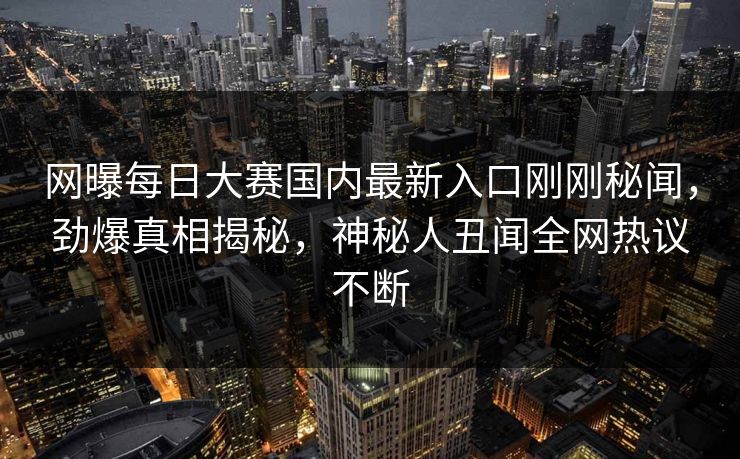 网曝每日大赛国内最新入口刚刚秘闻，劲爆真相揭秘，神秘人丑闻全网热议不断