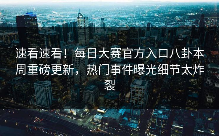 速看速看！每日大赛官方入口八卦本周重磅更新，热门事件曝光细节太炸裂