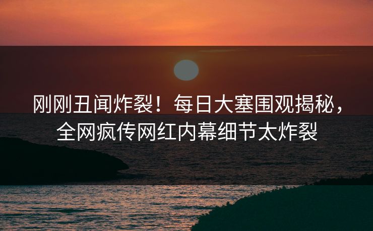 刚刚丑闻炸裂！每日大塞围观揭秘，全网疯传网红内幕细节太炸裂