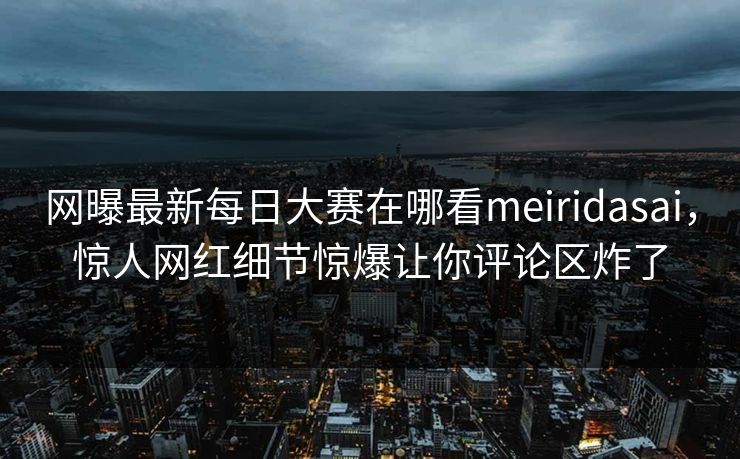 网曝最新每日大赛在哪看meiridasai，惊人网红细节惊爆让你评论区炸了