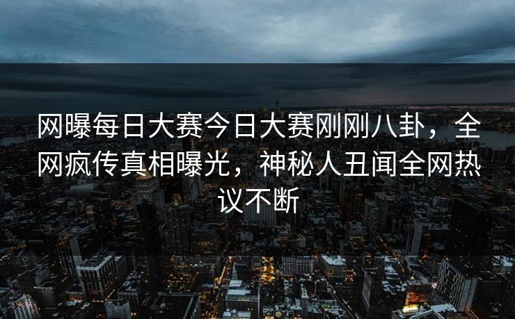 网曝每日大赛今日大赛刚刚八卦，全网疯传真相曝光，神秘人丑闻全网热议不断