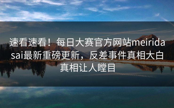 速看速看！每日大赛官方网站meiridasai最新重磅更新，反差事件真相大白真相让人瞠目