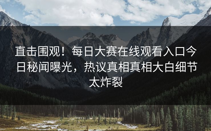 直击围观！每日大赛在线观看入口今日秘闻曝光，热议真相真相大白细节太炸裂