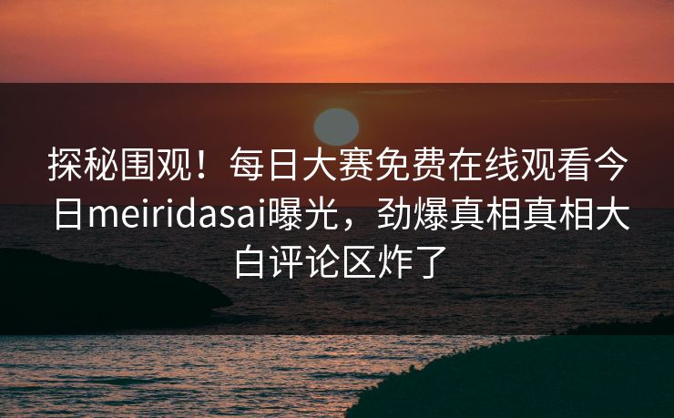 探秘围观！每日大赛免费在线观看今日meiridasai曝光，劲爆真相真相大白评论区炸了