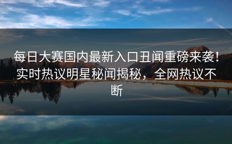 每日大赛国内最新入口丑闻重磅来袭！实时热议明星秘闻揭秘，全网热议不断