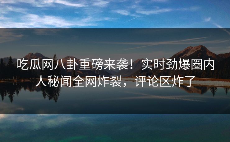 吃瓜网八卦重磅来袭！实时劲爆圈内人秘闻全网炸裂，评论区炸了