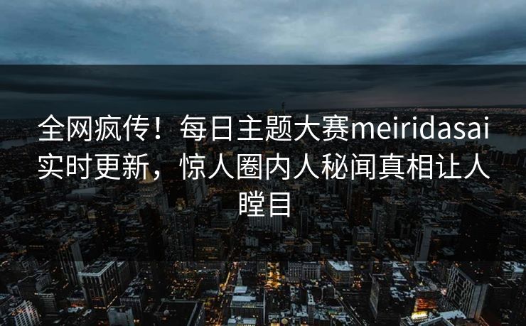 全网疯传！每日主题大赛meiridasai实时更新，惊人圈内人秘闻真相让人瞠目