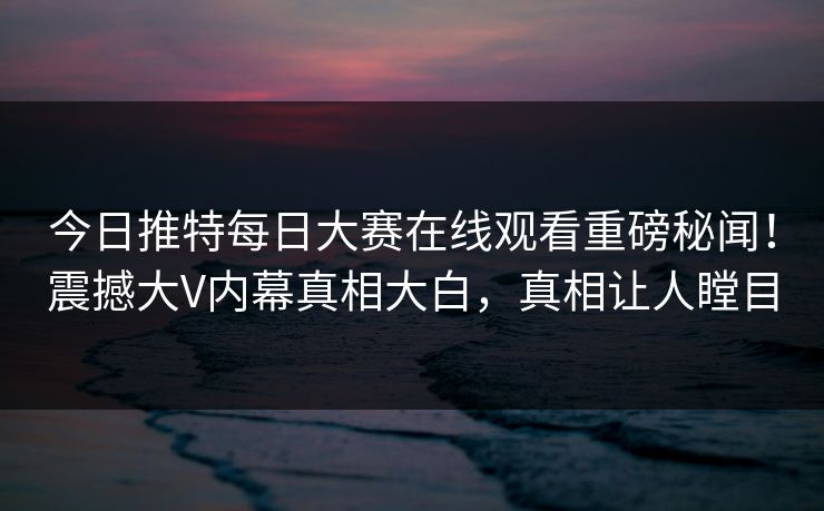 今日推特每日大赛在线观看重磅秘闻！震撼大V内幕真相大白，真相让人瞠目