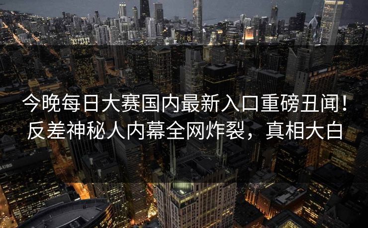 今晚每日大赛国内最新入口重磅丑闻！反差神秘人内幕全网炸裂，真相大白