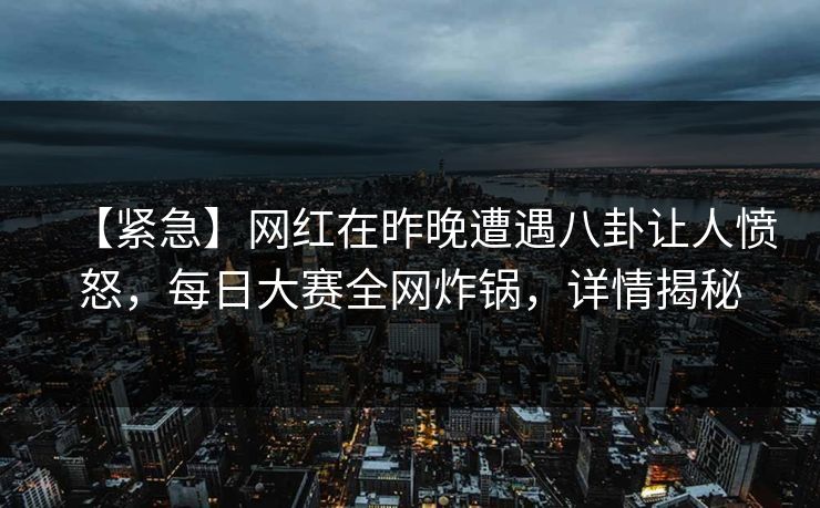 【紧急】网红在昨晚遭遇八卦让人愤怒，每日大赛全网炸锅，详情揭秘