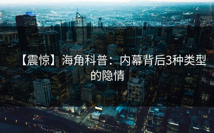 【震惊】海角科普：内幕背后3种类型的隐情