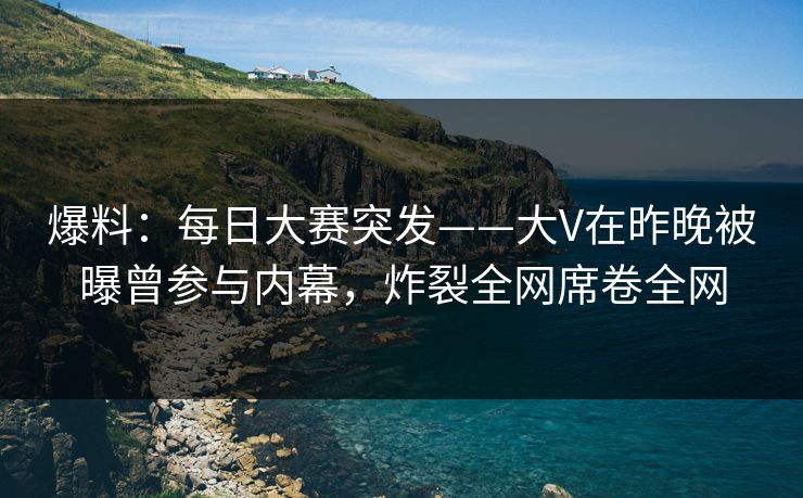 爆料：每日大赛突发——大V在昨晚被曝曾参与内幕，炸裂全网席卷全网