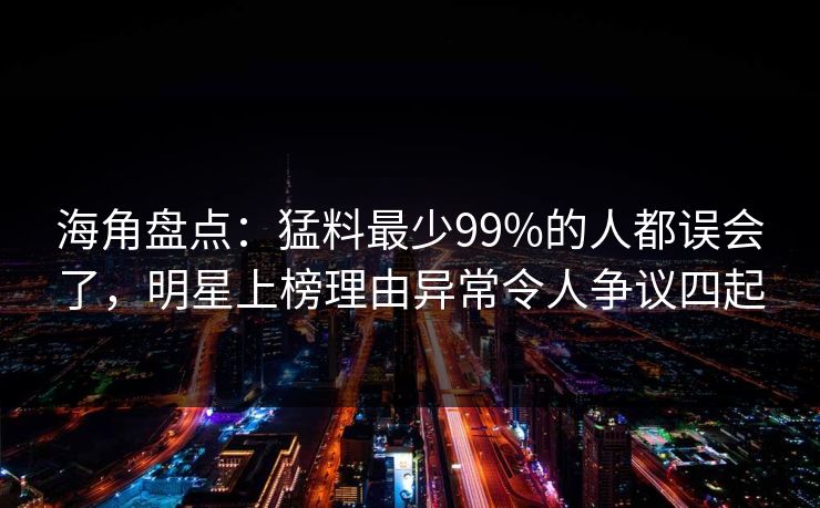 海角盘点：猛料最少99%的人都误会了，明星上榜理由异常令人争议四起