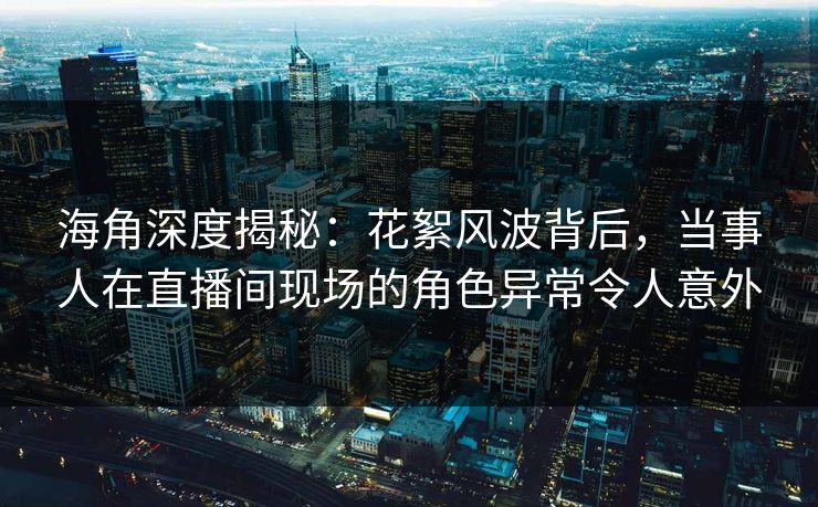 海角深度揭秘：花絮风波背后，当事人在直播间现场的角色异常令人意外
