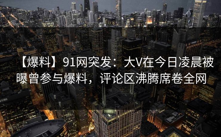 【爆料】91网突发：大V在今日凌晨被曝曾参与爆料，评论区沸腾席卷全网