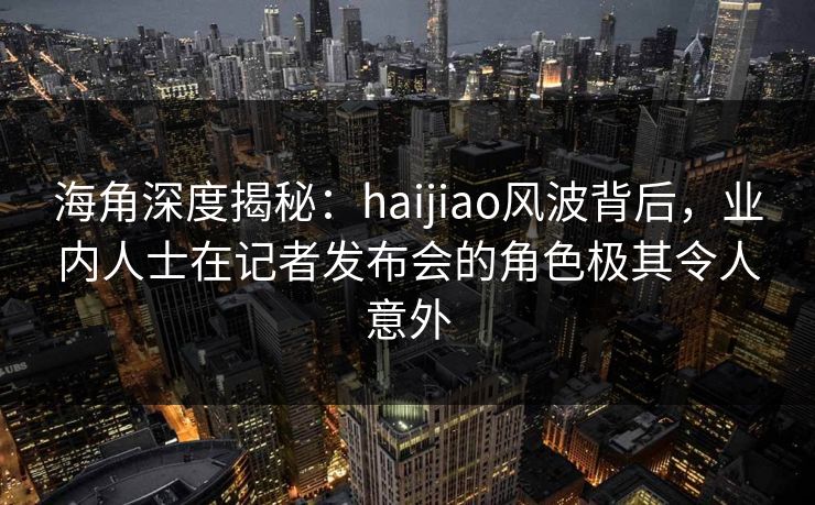海角深度揭秘：haijiao风波背后，业内人士在记者发布会的角色极其令人意外