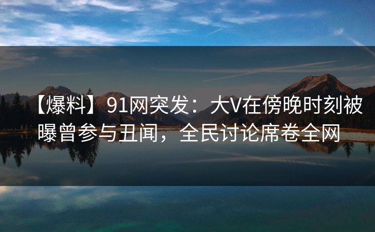 【爆料】91网突发：大V在傍晚时刻被曝曾参与丑闻，全民讨论席卷全网