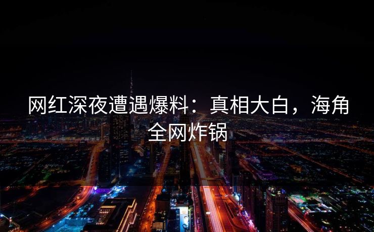 网红深夜遭遇爆料：真相大白，海角全网炸锅