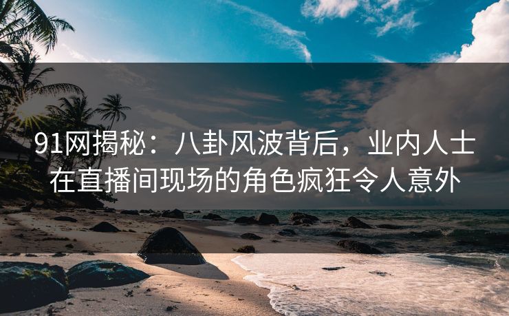 91网揭秘：八卦风波背后，业内人士在直播间现场的角色疯狂令人意外