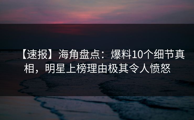 【速报】海角盘点：爆料10个细节真相，明星上榜理由极其令人愤怒