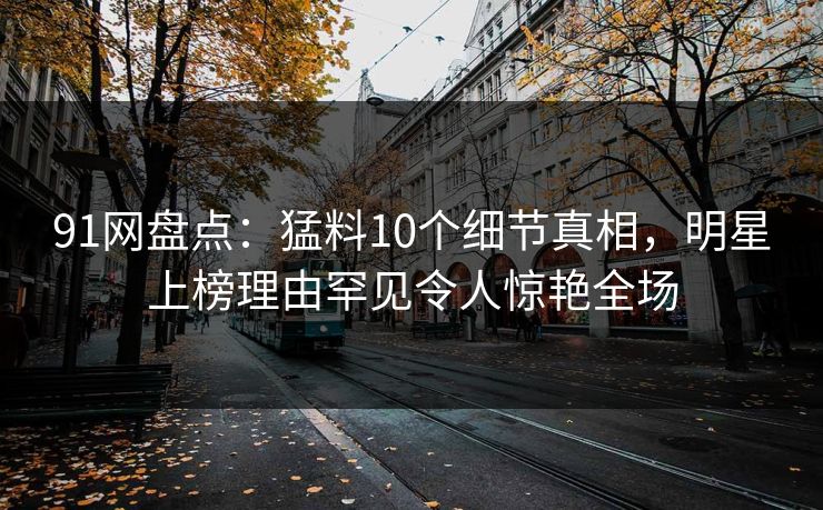 91网盘点：猛料10个细节真相，明星上榜理由罕见令人惊艳全场