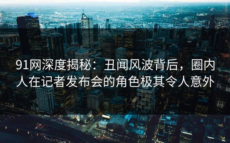 91网深度揭秘：丑闻风波背后，圈内人在记者发布会的角色极其令人意外