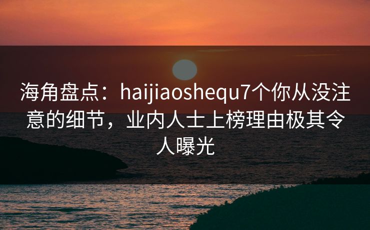 海角盘点：haijiaoshequ7个你从没注意的细节，业内人士上榜理由极其令人曝光