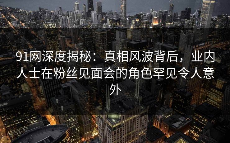 91网深度揭秘：真相风波背后，业内人士在粉丝见面会的角色罕见令人意外