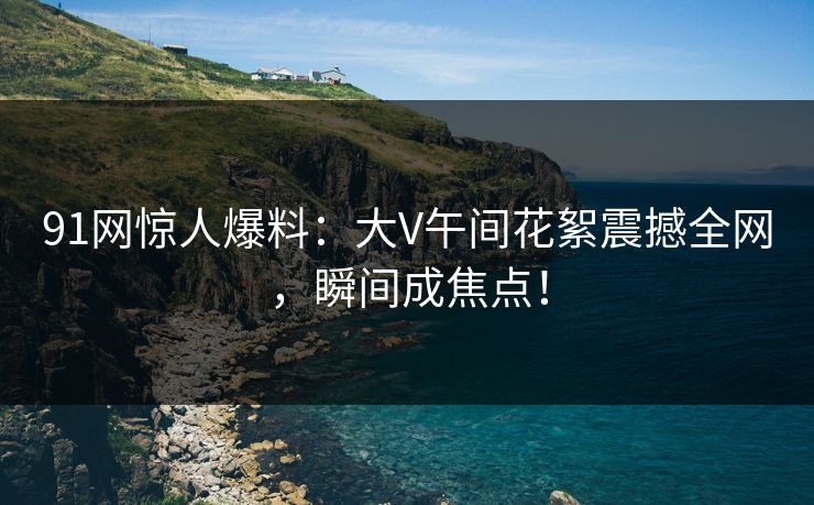 91网惊人爆料：大V午间花絮震撼全网，瞬间成焦点！