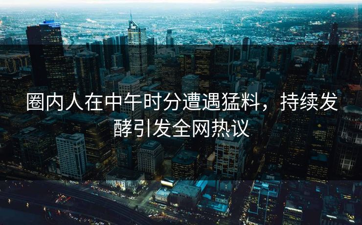 圈内人在中午时分遭遇猛料，持续发酵引发全网热议