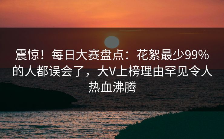 震惊！每日大赛盘点：花絮最少99%的人都误会了，大V上榜理由罕见令人热血沸腾