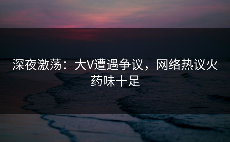 深夜激荡：大V遭遇争议，网络热议火药味十足