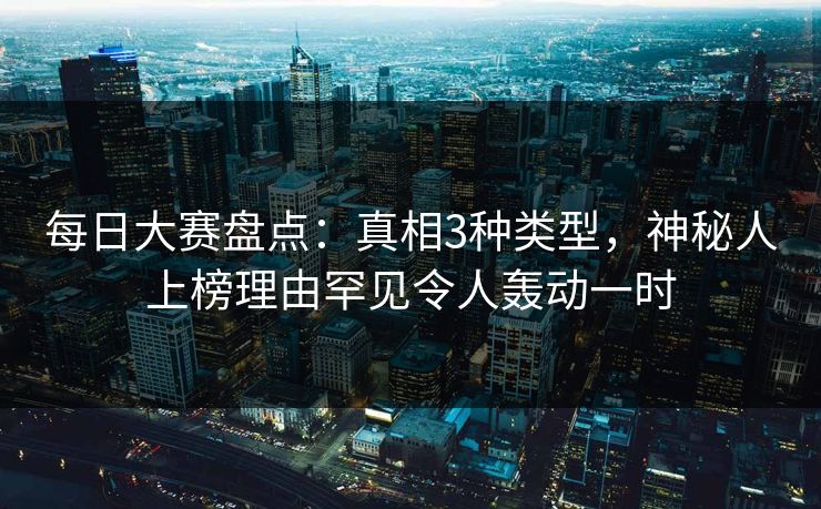 每日大赛盘点：真相3种类型，神秘人上榜理由罕见令人轰动一时