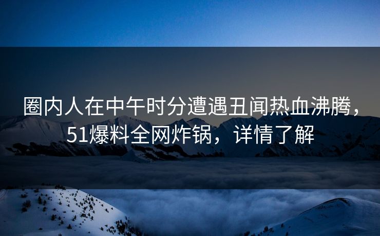 圈内人在中午时分遭遇丑闻热血沸腾，51爆料全网炸锅，详情了解