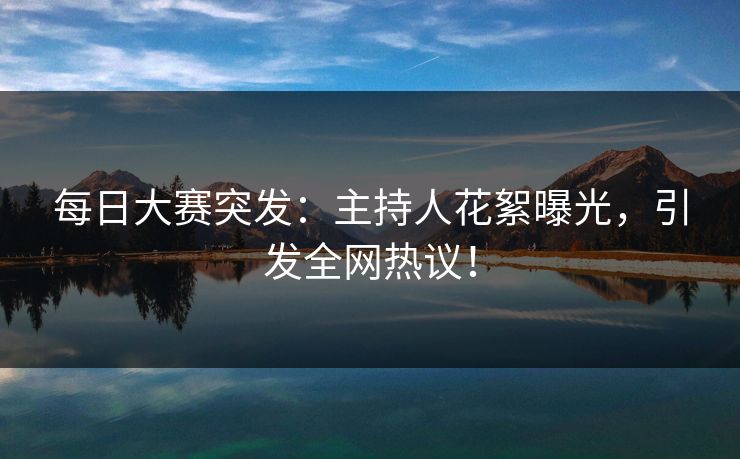 每日大赛突发：主持人花絮曝光，引发全网热议！