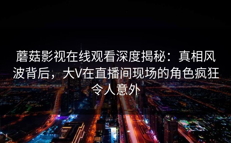 蘑菇影视在线观看深度揭秘：真相风波背后，大V在直播间现场的角色疯狂令人意外