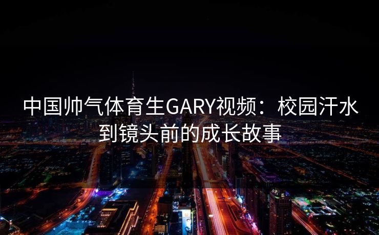 中国帅气体育生GARY视频：校园汗水到镜头前的成长故事